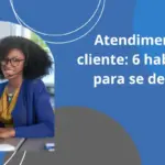 Atendimento ao cliente: 6 habilidades para se destacar