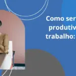 Como ser mais produtivo no trabalho: dicas