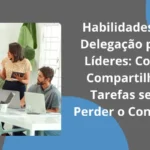 Habilidades de Delegação para Líderes: como compartilhar tarefas sem perder o controle