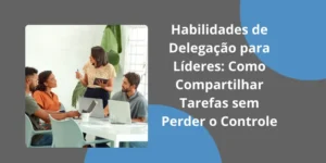 Habilidades de Delegação para Líderes: como compartilhar tarefas sem perder o controle